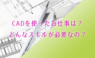 CADを使ったお仕事は？どんなスキルが必要なの？
